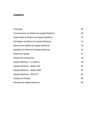 SENAI-PE
4
SUMÁRIO
Introdução 05
Funcionamento do Sistema de Injeção Eletrônica 06
Visão Global do Sistema de Injeção Eletrônica 10
Estratégias do Sistema de Injeção Eletrônica 14
Sensores do Sistema de Injeção Eletrônica 18
Atuadores do Sistema de Injeção eletrônica 25
Sistema de Ignição 31
Sistema de Combustível 34
Injeção eletrônica – Le-Jetronic 39
Injeção Eletrônica – Multec-700 44
Injeção Eletrônica – Multec-SEM 50
Injeção Eletrônica – EECC-IV 60
Códigos de Piscada 68
Glossário de Injeção Eletrônica 80
 