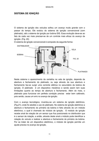 SENAI-PE
31
SISTEMA DE IGNIÇÃO
O sistema de ignição dos veículos sofreu um avanço muito grande com o
passar do tempo. Ele evoluiu do sistema de ignição convencional (com
platinado), até o sistema de ignição por bobina DIS. Essa evolução deve-se ao
fato de cada vez mais precisar-se de um controle mais eficaz do avanço da
ignição. (Fig. 20)
O sistema de ignição convencional é composto da seguinte forma:
Neste sistema o aparecimento da centelha na vela de ignição, depende da
abertura e fechamento do platinado, ou seja através da sua abertura e
fechamento faz-se surgir uma corrente elétrica no secundário da bobina de
ignição. O platinado é um dispositivo mecânico e sendo assim tem suas
limitações quanto ao tempo de abertura e fechamento. Além do mais, o
platinado para funcionar em perfeita condição precisa estar bem calibrado,
pois senão, causa um erro no avanço da ignição.
Com o avanço tecnológico, inventou-se um sistema de ignição eletrônico,
(Fig.21), onde foi abolido o uso do platinado. No sistema de ignição eletrônico a
abertura e fechamento do primário da bobina é feito através de um módulo
eletrônico, o qual é chamado de módulo de ignição. O módulo de ignição
recebe sinal de rotação de um sensor que fica posicionado no distribuidor que
é o sensor de rotação, e então, através deste sinal o módulo pode identificar a
rotação do veículo e realizar a abertura e fechamento do primário da bobina.
Por se tratar de um dispositivo eletrônico, o módulo de ignição permite um
ajuste preciso no avanço da ignição.
VELA
PLATINADO
DISTRIBUIDOR
BOBINA
FIG. 20
 