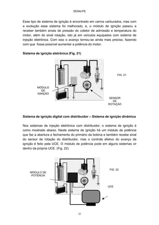 SENAI-PE
32
Esse tipo de sistema de ignição é encontrado em carros carburados, mas com
a evolução esse sistema foi melhorado, e, o módulo de ignição passou a
receber também sinais de pressão do coletor de admissão e temperatura do
motor, além do sinal rotação, isto já em veículos equipados com sistema de
injeção eletrônica. Com isso o avanço tornou-se ainda mais preciso, fazendo
com que fosse possível aumentar a potência do motor.
Sistema de ignição eletrônica (Fig. 21)
Sistema de ignição digital com distribuidor – Sistema de ignição dinâmica
Nos sistemas de injeção eletrônica com distribuidor, o sistema de ignição é
como mostrado abaixo. Neste sistema de ignição há um módulo de potência
que faz a abertura e fechamento do primário da bobina e também recebe sinal
do sensor de rotação do distribuidor, mas o controle efetivo do avanço da
ignição é feito pela UCE. O módulo de potência pode em alguns sistemas vir
dentro da própria UCE. (Fig. 22)
MÓDULO
DE
IGNIÇÃO
SENSOR
DE
ROTAÇÃO
MÓDULO DE
POTÊNCIA
UCE
FIG. 21
FIG. 22
 