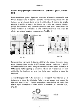 SENAI-PE
33
Sistema de ignição digital sem distribuidor – Sistema de ignição estática -
EDIS
Neste sistema de ignição o primário da bobina é acionado diretamente pela
UCE e do secundário da bobina a centelha vai diretamente para as velas de
ignição, não precisando desta forma de distribuidor. O sistema de ignição
estática é também chamado de sistema de ignição por centelha perdida,
porque a bobina envia duas centelhas, uma mais forte para a vela que esta no
cilindro realizando a compressão e uma centelha mais fraca para a vela do
cilindro que esta no tempo de escapamento. (Fig. 23 e 24)
Para energizar o primário da bobina a UCE precisa apenas fornecer o terra,
então dependendo da ocasião a UCE aterra a bobina 1 ou bobina 2. A UCE
sabe exatamente qual bobina energizar devido ao sinal do sensor de rotação e
PMS (ponto morto superior). O sensor de rotação em veículos que não tem
distribuidor fica localizado em uma roda fônica que é solidária a árvore de
manivela.
A roda fônica possui 58 dentes e um espaço correspondente a 2 dentes, que é
justamente o ponto de referência. Após o sensor passar pelo espaço de
referência a UCE conta 15 dentes, então sabe que os cilindros 1 e 4 estão em
PMS e depois conta mais 30 dentes e então os cilindros 2 e 3 estão em PMS.
(Fig. 25)
BOBINAS
UCE
FIG. 24
FIG. 23
FIG. 25
 