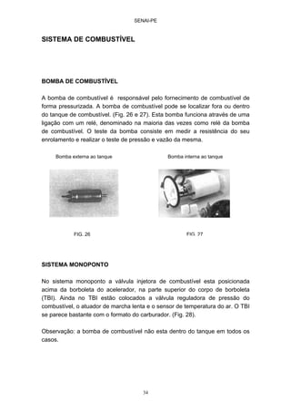 SENAI-PE
34
SISTEMA DE COMBUSTÍVEL
BOMBA DE COMBUSTÍVEL
A bomba de combustível é responsável pelo fornecimento de combustível de
forma pressurizada. A bomba de combustível pode se localizar fora ou dentro
do tanque de combustível. (Fig. 26 e 27). Esta bomba funciona através de uma
ligação com um relé, denominado na maioria das vezes como relé da bomba
de combustível. O teste da bomba consiste em medir a resistência do seu
enrolamento e realizar o teste de pressão e vazão da mesma.
SISTEMA MONOPONTO
No sistema monoponto a válvula injetora de combustível esta posicionada
acima da borboleta do acelerador, na parte superior do corpo de borboleta
(TBI). Ainda no TBI estão colocados a válvula reguladora de pressão do
combustível, o atuador de marcha lenta e o sensor de temperatura do ar. O TBI
se parece bastante com o formato do carburador. (Fig. 28).
Observação: a bomba de combustível não esta dentro do tanque em todos os
casos.
Bomba externa ao tanque Bomba interna ao tanque
FIG. 26 FIG. 27
 