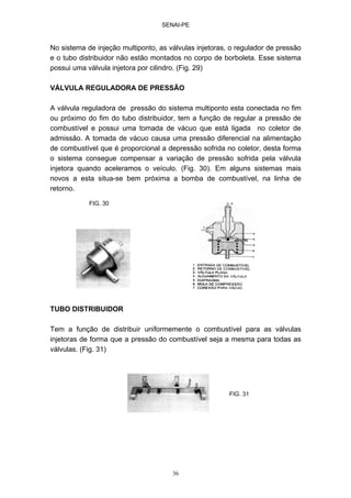 SENAI-PE
36
No sistema de injeção multiponto, as válvulas injetoras, o regulador de pressão
e o tubo distribuidor não estão montados no corpo de borboleta. Esse sistema
possui uma válvula injetora por cilindro. (Fig. 29)
VÁLVULA REGULADORA DE PRESSÃO
A válvula reguladora de pressão do sistema multiponto esta conectada no fim
ou próximo do fim do tubo distribuidor, tem a função de regular a pressão de
combustível e possui uma tomada de vácuo que está ligada no coletor de
admissão. A tomada de vácuo causa uma pressão diferencial na alimentação
de combustível que é proporcional a depressão sofrida no coletor, desta forma
o sistema consegue compensar a variação de pressão sofrida pela válvula
injetora quando aceleramos o veículo. (Fig. 30). Em alguns sistemas mais
novos a esta situa-se bem próxima a bomba de combustível, na linha de
retorno.
TUBO DISTRIBUIDOR
Tem a função de distribuir uniformemente o combustível para as válvulas
injetoras de forma que a pressão do combustível seja a mesma para todas as
válvulas. (Fig. 31)
FIG. 30
FIG. 31
 