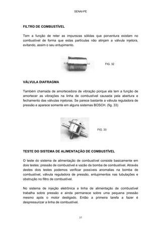 SENAI-PE
37
FILTRO DE COMBUSTÍVEL
Tem a função de reter as impurezas sólidas que porventura existam no
combustível de forma que estas partículas não atinjam a válvula injetora,
evitando, assim o seu entupimento.
VÁLVULA DIAFRAGMA
Também chamada de amortecedora de vibração porque ela tem a função de
amortecer as vibrações na linha de combustível causada pela abertura e
fechamento das válvulas injetoras. Se parece bastante a válvula reguladora de
pressão e aparece somente em alguns sistemas BOSCH. (fig. 33)
TESTE DO SISTEMA DE ALIMENTAÇÃO DE COMBUSTÍVEL
O teste do sistema de alimentação de combustível consiste basicamente em
dois testes: pressão de combustível e vazão da bomba de combustível. Através
destes dois testes podemos verificar possíveis anomalias na bomba de
combustível, válvula reguladora de pressão, entupimentos nas tubulações e
obstrução no filtro de combustível.
No sistema de injeção eletrônica a linha de alimentação de combustível
trabalha sobre pressão e ainda permanece sobre uma pequena pressão
mesmo após o motor desligado. Então a primeira tarefa a fazer é
despressurizar a linha de combustível.
FIG. 32
FIG. 33
 