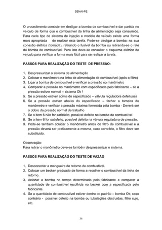 SENAI-PE
38
O procedimento consiste em desligar a bomba de combustível e dar partida no
veículo de forma que o combustível da linha de alimentação seja consumido.
Para cada tipo de sistema de injeção e modelo de veículo existe uma forma
mais apropriada de realizar esta tarefa. Pode-se desligar a bomba: na sua
conexão elétrica (tomada), retirando o fusível da bomba ou retirando-se o relé
da bomba de combustível. Para isto deve-se consultar o esquema elétrico do
veículo para verificar a forma mais fácil para se realizar a tarefa.
PASSOS PARA REALIZAÇÃO DO TESTE DE PRESSÃO:
1. Despressurizar o sistema de alimentação
2. Colocar o manômetro na linha de alimentação de combustível (após o filtro)
3. Ligar a bomba de combustível e verificar a pressão no manômetro
4. Comparar a pressão no manômetro com especificada pelo fabricante – se a
pressão estiver normal – sistema Ok !
5. Se a pressão estiver acima do especificado – válvula reguladora defeituosa
6. Se a pressão estiver abaixo do especificado – fechar a torneira do
manômetro e verificar a pressão máxima fornecida pela bomba - Deverá ser
o dobro da pressão normal de trabalho
7. Se o item 6 não for satisfeito, possível defeito na bomba de combustível
8. Se o item 6 for satisfeito, possível defeito na válvula reguladora de pressão.
9. Pode-se também colocar o manômetro antes do filtro de combustível e a
pressão deverá ser praticamente a mesma, caso contrário, o filtro deve ser
substituido.
Observação:
Para retirar o manômetro deve-se também despressurizar o sistema.
PASSOS PARA REALIZAÇÃO DO TESTE DE VAZÃO
1. Desconectar a mangueira de retorno de combustível.
2. Colocar um becker graduado de forma a recolher o combustível da linha de
retorno.
3. Acionar a bomba no tempo determinado pelo fabricante e comparar a
quantidade de combustível recolhida no becker com a especificada pelo
fabricante.
4. Se a quantidade de combustível estiver dentro do padrão – bomba Ok; caso
contrário - possível defeito na bomba ou tubulações obstruidas, filtro sujo,
etc.
 