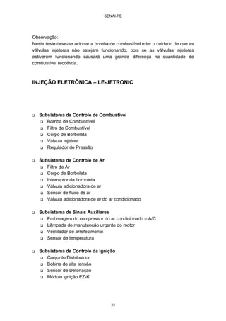 SENAI-PE
39
Observação:
Neste teste deve-se acionar a bomba de combustível e ter o cuidado de que as
válvulas injetoras não estejam funcionando, pois se as válvulas injetoras
estiverem funcionando causará uma grande diferença na quantidade de
combustível recolhida.
INJEÇÃO ELETRÔNICA – LE-JETRONIC
Subsistema de Controle de Combustível
Bomba de Combustível
Filtro de Combustível
Corpo de Borboleta
Válvula Injetora
Regulador de Pressão
Subsistema de Controle de Ar
Filtro de Ar
Corpo de Borboleta
Interruptor da borboleta
Válvula adicionadora de ar
Sensor de fluxo de ar
Válvula adicionadora de ar do ar condicionado
Subsistema de Sinais Auxiliares
Embreagem do compressor do ar condicionado – A/C
Lâmpada de manutenção urgente do motor
Ventilador de arrefecimento
Sensor de temperatura
Subsistema de Controle da Ignição
Conjunto Distribuidor
Bobina de alta tensão
Sensor de Detonação
Módulo ignição EZ-K
 