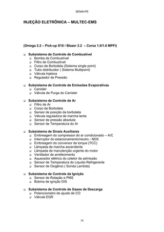 SENAI-PE
50
INJEÇÃO ELETRÔNICA – MULTEC-EMS
(Omega 2.2 – Pick-up S10 / Blazer 2.2 – Corsa 1.0/1.6 MPFI)
Subsistema de Controle de Combustível
Bomba de Combustível
Filtro de Combustível
Corpo de Borboleta (Sistema single point)
Tubo distribuidor ( Sistema Multipoint)
Válvula Injetora
Regulador de Pressão
Subsistema de Controle de Emissões Evaporativas
Canister
Válvula de Purga do Canister
Subsistema de Controle de Ar
Filtro de Ar
Corpo de Borboleta
Sensor de posição da borboleta
Válvula reguladora de marcha lenta
Sensor de pressão absoluta
Sensor de Temperatura do Ar
Subsistema de Sinais Auxiliares
Embreagem do compressor do ar condicionado – A/C
Interruptor do estacionamento/neutro - NDS
Embreagem do conversor de torque (TCC)
Lâmpada de marcha ascendente
Lâmpada de manutenção urgente do motor
Ventilador de arrefecimento
Aquecedor elétrico do coletor de admissão
Sensor de Temperatura do Liquido Refrigerante
Sensor de Oxigênio ( Sonda Lambda)
Subsistema de Controle da Ignição
Sensor de Rotação e PMS
Bobina de ignição DIS
Subsistema de Controle de Gases de Descarga
Potenciometro de ajuste de CO
Válvula EGR
 