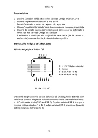 SENAI-PE
52
Características
Sistema Multipoint banco a banco nos veículos Omega e Corsa 1.0/1.6
Sistema single Point nos veículos S10 e Blazer
Possui Catalisador e sensor de oxigênio não aquecido
Método “velocidade/densidade” para determinação da massa de ar admitida
Sistema de ignição estática (sem distribuidor), com sensor de detonação e
filtro SNEF nos veículos Omega e S10/Blazer
A referência é obtida por um conjunto de roda fônica (de 58 dentes no
virabrequim) e sensor de rotação de relutância magmética.
SISTEMA DE IGNIÇÃO ESTÁTICA (DIS)
Módulo de Ignição e Bobina DIS
4 3 2 1
1 - + 12 V (15 chave ignição)
2 - massa
3 – EST A (cil 1 e 4)
4 – EST B (cil 2 e 3)
cil1 cil4 cil2 cil3
O sistema de ignição direta (DIS) é composto de um conjunto de bobinas e um
módulo de potência integrados num único módulo selado. Para controlar o DIS,
a UCE utiliza dois sinais (EST A e EST B). O pulso na linha EST A energiza a
primeira bobina (cilindros 1 e 4). O pulso na linha EST B energiza a Segunda
bobina de ignição (cilindros 2 e 3).
 