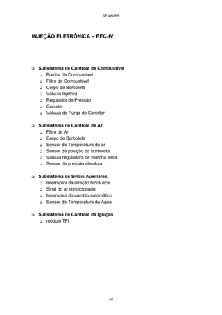 SENAI-PE
60
INJEÇÃO ELETRÔNICA – EEC-IV
Subsistema de Controle de Combustível
Bomba de Combustível
Filtro de Combustível
Corpo de Borboleta
Válvula Injetora
Regulador de Pressão
Canister
Válvula de Purga do Canister
Subsistema de Controle de Ar
Filtro de Ar
Corpo de Borboleta
Sensor de Temperatura do ar
Sensor de posição da borboleta
Válvula reguladora de marcha lenta
Sensor de pressão absoluta
Subsistema de Sinais Auxiliares
Interruptor da direção hidráulica
Sinal do ar condicionado
Interruptor do câmbio automático
Sensor de Temperatura da Água
Subsistema de Controle da Ignição
módulo TFI
 
