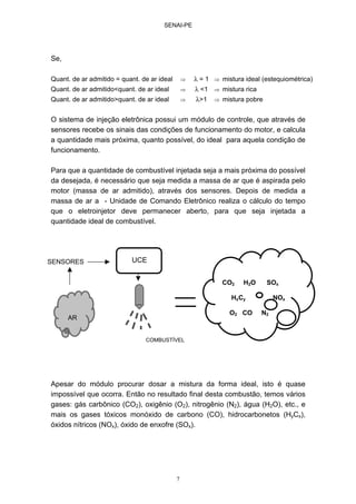 SENAI-PE
7
Se,
Quant. de ar admitido = quant. de ar ideal ⇒ λ = 1 ⇒ mistura ideal (estequiométrica)
Quant. de ar admitido<quant. de ar ideal ⇒ λ <1 ⇒ mistura rica
Quant. de ar admitido>quant. de ar ideal ⇒ λ>1 ⇒ mistura pobre
O sistema de injeção eletrônica possui um módulo de controle, que através de
sensores recebe os sinais das condições de funcionamento do motor, e calcula
a quantidade mais próxima, quanto possível, do ideal para aquela condição de
funcionamento.
Para que a quantidade de combustível injetada seja a mais próxima do possível
da desejada, é necessário que seja medida a massa de ar que é aspirada pelo
motor (massa de ar admitido), através dos sensores. Depois de medida a
massa de ar a - Unidade de Comando Eletrônico realiza o cálculo do tempo
que o eletroinjetor deve permanecer aberto, para que seja injetada a
quantidade ideal de combustível.
Apesar do módulo procurar dosar a mistura da forma ideal, isto é quase
impossível que ocorra. Então no resultado final desta combustão, temos vários
gases: gás carbônico (CO2), oxigênio (O2), nitrogênio (N2), água (H2O), etc., e
mais os gases tóxicos monóxido de carbono (CO), hidrocarbonetos (HyCx),
óxidos nítricos (NOx), óxido de enxofre (SOx).
AR
SENSORES UCE
CO2 H2O SOx
HxCy NOx
O2 CO N2
COMBUSTÍVEL
 