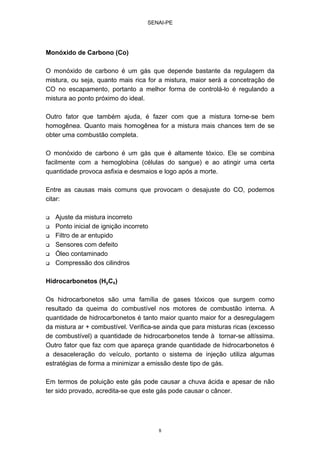 SENAI-PE
8
Monóxido de Carbono (Co)
O monóxido de carbono é um gás que depende bastante da regulagem da
mistura, ou seja, quanto mais rica for a mistura, maior será a concetração de
CO no escapamento, portanto a melhor forma de controlá-lo é regulando a
mistura ao ponto próximo do ideal.
Outro fator que também ajuda, é fazer com que a mistura torne-se bem
homogênea. Quanto mais homogênea for a mistura mais chances tem de se
obter uma combustão completa.
O monóxido de carbono é um gás que é altamente tóxico. Ele se combina
facilmente com a hemoglobina (células do sangue) e ao atingir uma certa
quantidade provoca asfixia e desmaios e logo após a morte.
Entre as causas mais comuns que provocam o desajuste do CO, podemos
citar:
Ajuste da mistura incorreto
Ponto inicial de ignição incorreto
Filtro de ar entupido
Sensores com defeito
Óleo contaminado
Compressão dos cilindros
Hidrocarbonetos (HyCx)
Os hidrocarbonetos são uma família de gases tóxicos que surgem como
resultado da queima do combustível nos motores de combustão interna. A
quantidade de hidrocarbonetos é tanto maior quanto maior for a desregulagem
da mistura ar + combustível. Verifica-se ainda que para misturas ricas (excesso
de combustível) a quantidade de hidrocarbonetos tende à tornar-se altíssima.
Outro fator que faz com que apareça grande quantidade de hidrocarbonetos é
a desaceleração do veículo, portanto o sistema de injeção utiliza algumas
estratégias de forma a minimizar a emissão deste tipo de gás.
Em termos de poluição este gás pode causar a chuva ácida e apesar de não
ter sido provado, acredita-se que este gás pode causar o câncer.
 