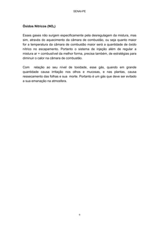 SENAI-PE
9
Óxidos Nítricos (NOx)
Esses gases não surgem especificamente pela desregulagem da mistura, mas
sim, através do aquecimento da câmara de combustão, ou seja quanto maior
for a temperatura da câmara de combustão maior será a quantidade de óxido
nítrico no escapamento. Portanto o sistema de injeção além de regular a
mistura ar + combustível da melhor forma, precisa também, de estratégias para
diminuir o calor na câmara de combustão.
Com relação ao seu nível de toxidade, esse gás, quando em grande
quantidade causa irritação nos olhos e mucosas, e nas plantas, causa
ressecamento das folhas e sua morte. Portanto é um gás que deve ser evitado
a sua emanação na atmosfera.
 