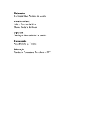 SENAI-PE
83
Elaboração
Domingos Sávio Andrade de Morais
Revisão Técnica
Jailson Barbosa da Silva
Moises Santana de Souza
Digitação
Domingos Sávio Andrade de Morais
Diagramação
Anna Daniella C. Teixeira
Editoração
Divisão de Educação e Tecnologia – DET.
 