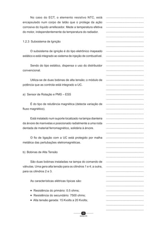 11
SENAI-PR
...............................................
...............................................
...............................................
...............................................
...............................................
...............................................
...............................................
...............................................
...............................................
...............................................
...............................................
...............................................
...............................................
...............................................
...............................................
...............................................
...............................................
...............................................
...............................................
...............................................
...............................................
...............................................
...............................................
...............................................
...............................................
...............................................
...............................................
...............................................
...............................................
...............................................
...............................................
...............................................
...............................................
...............................................
...............................................
...............................................
...............................................
...............................................
...............................................
...............................................
...............................................
No caso do ECT, o elemento resistivo NTC, está
encapsulado num corpo de latão que o protege da ação
corrosiva do líquido arrefecedor. Mede a temperatura efetiva
do motor, independentemente da temperatura do radiador.
1.2.3 Subsistema de Ignição
O subsistema de ignição é do tipo eletrônico mapeado
estático e está integrado ao sistema de injeção de combustível.
Sendo do tipo estático, dispensa o uso do distribuidor
convencional.
Utiliza-se de duas bobinas de alta tensão; o módulo de
potência que as controla está integrado a UC.
a) Sensor de Rotação e PMS – ESS
É do tipo de relutância magnética (detecta variação de
fluxo magnético).
Está instalado num suporte localizado na tampa dianteira
da árvore de manivelas e posicionado radialmente a uma roda
dentada de material ferromagnético, solidária à árvore.
O fio de ligação com a UC está protegido por malha
metálica das pertubações eletromagnéticas.
b) Bobinas de Alta Tensão
São duas bobinas instaladas na tampa do comando de
válvulas. Uma gera alta tensão para os cilindros 1 e 4; a outra,
para os cilindros 2 e 3.
As características elétricas típicas são:
• Resistência do primário: 0.5 ohms;
• Resistência do secundário: 7500 ohms;
• Alta tensão gerada: 15 Kvolts a 20 Kvolts;
 
