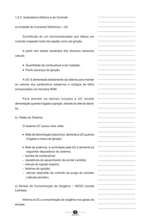 12
SENAI-PR
...............................................
...............................................
...............................................
...............................................
...............................................
...............................................
...............................................
...............................................
...............................................
...............................................
...............................................
...............................................
...............................................
...............................................
...............................................
...............................................
...............................................
...............................................
...............................................
...............................................
...............................................
...............................................
...............................................
...............................................
...............................................
...............................................
...............................................
...............................................
...............................................
...............................................
...............................................
...............................................
...............................................
...............................................
...............................................
...............................................
...............................................
...............................................
...............................................
...............................................
...............................................
1.2.4 Subsistema Elétrico e de Controle
a) Unidade de Comando Eletrônico – UC
Constituída de um microcomputador que efetua um
controle mapeado tanto da injeção como da ignição.
A partir dos dados recebidos dos diversos sensores
calcula:
• Quantidade de combustível a ser injetada;
• Ponto (avanço) da ignição.
A UC é alimentada diretamente da bateria para manter
os valores dos parâmetros adaptivos e códigos de falha
armazenados na memória RAM.
Para atender as demais funções a UC recebe
alimentação quando é ligada a ignição, através do relé de stand-
by.
b) Relés do Sistema
O sistema G7 possui dois relés:
• Relé de alimentação (stand-by): alimenta a UC quando
é ligada a chave de ignição;
• Relé de potência: é controlada pela UC e alimenta os
seguintes dispositivos do sistema:
- bomba de combustível;
- resistência de aquecimento da sonda Lambda;
- válvula de injeção (injetor);
- bobinas de ignição;
- válvula solenóide de controle da purga do canister
(válvula canister).
c) Sensor de Concentração de Oxigênio – HEGO (sonda
Lambda)
Informa à UC a concentração de oxigênio nos gases de
escape.
 