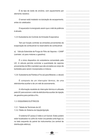 13
SENAI-PR
...............................................
...............................................
...............................................
...............................................
...............................................
...............................................
...............................................
...............................................
...............................................
...............................................
...............................................
...............................................
...............................................
...............................................
...............................................
...............................................
...............................................
...............................................
...............................................
...............................................
...............................................
...............................................
...............................................
...............................................
...............................................
...............................................
...............................................
...............................................
...............................................
...............................................
...............................................
...............................................
...............................................
...............................................
...............................................
...............................................
...............................................
...............................................
...............................................
...............................................
...............................................
É do tipo de óxido de zircônio, com aquecimento por
elemento resistivo.
O sensor está instalado na tubulação de escapamento,
antes do catalizador.
O aquecedor é energizado assim que o relé de potência
é ativado.
1.2.5 Subsistema de Controle de Emissão Evaporativa
Tem por função controlar as emissões provenientes da
evaporação de combustível no reservatório de combustível.
a) Válvula Solenóide de Purga do Filtro de Vapores – CANP
(canister; só para motores a gasolina)
É o único dispositivo do subsistema comandado pela
UC. A válvula permite controlar a quantidade de vapores
provenientes do filtro (canister) que são enviados ao corpo de
borboleta para serem incorporados à mistura.
1.2.6 Subsistema de Partida a Frio (só para Motores a álcool)
É composto de um interruptor térmico, de uma
eletrobomba auxiliar e de um relé de acionamento.
A informação recebida do interruptor térmico é utilizada
pela UC para acionar o relé da eletrobomba auxiliar de injeção
de gasolina para pertida a frio.
1.3 ESQUEMAS ELÉTRICOS
1.3.1 Tabela de Terminais da UC
1.3.2 Relés do Sistema de Injeção/Ignição
O sistema G7 possui 2 relés e um fusível. Estes podem
estar localizados no cofre do motor (na parede corta fogo) ou
no lado esquerdo do painel de instrumentos (na central de
distribuição elétrica).
 