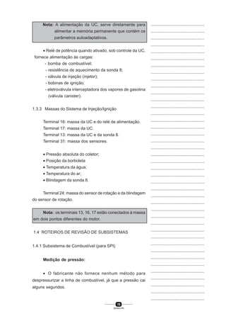 15
SENAI-PR
...............................................
...............................................
...............................................
...............................................
...............................................
...............................................
...............................................
...............................................
...............................................
...............................................
...............................................
...............................................
...............................................
...............................................
...............................................
...............................................
...............................................
...............................................
...............................................
...............................................
...............................................
...............................................
...............................................
...............................................
...............................................
...............................................
...............................................
...............................................
...............................................
...............................................
...............................................
...............................................
...............................................
...............................................
...............................................
...............................................
...............................................
...............................................
...............................................
...............................................
...............................................
Nota: A alimentação da UC, serve diretamente para
alimentar a memória permanente que contém os
parâmetros autoadaptativos.
• Relé de potência quando ativado, sob controle da UC,
fornece alimentação às cargas:
- bomba de combustível;
- resistência de aquecimento da sonda 8;
- válvula de injeção (injetor);
- bobinas de ignição;
- eletroválvula interceptadora dos vapores de gasolina
(válvula canister).
1.3.3 Massas do Sistema de Injeção/Ignição
Terminal 16: massa da UC e do relé de alimentação.
Terminal 17: massa da UC.
Terminal 13: massa da UC e da sonda 8.
Terminal 31: massa dos sensores.
• Pressão absoluta do coletor;
• Posição da borboleta
• Temperatura da água;
• Temperatura do ar;
• Blindagem da sonda 8.
Terminal 24: massa do sensor de rotação e da blindagem
do sensor de rotação.
Nota: os terminais 13, 16, 17 estão conectados à massa
em dois pontos diferentes do motor.
1.4 ROTEIROS DE REVISÃO DE SUBSISTEMAS
1.4.1 Subsistema de Combustível (para SPI)
Medição de pressão:
• O fabricante não fornece nenhum método para
despressurizar a linha de combustível, já que a pressão cai
alguns segundos.
 