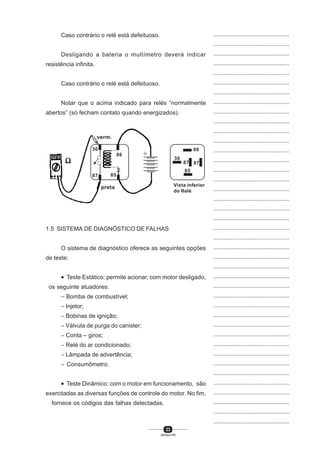 23
SENAI-PR
...............................................
...............................................
...............................................
...............................................
...............................................
...............................................
...............................................
...............................................
...............................................
...............................................
...............................................
...............................................
...............................................
...............................................
...............................................
...............................................
...............................................
...............................................
...............................................
...............................................
...............................................
...............................................
...............................................
...............................................
...............................................
...............................................
...............................................
...............................................
...............................................
...............................................
...............................................
...............................................
...............................................
...............................................
...............................................
...............................................
...............................................
...............................................
...............................................
...............................................
...............................................
Caso contrário o relé está defeituoso.
Desligando a bateria o multímetro deverá indicar
resistência infinita.
Caso contrário o relé está defeituoso.
Notar que o acima indicado para relés “normalmente
abertos” (só fecham contato quando energizados).
1.5 SISTEMA DE DIAGNÓSTICO DE FALHAS
O sistema de diagnóstico oferece as seguintes opções
de teste:
• Teste Estático: permite acionar, com motor desligado,
os seguinte atuadores:
− Bomba de combustível;
− Injetor;
− Bobinas de ignição;
− Válvula de purga do canister;
− Conta – giros;
− Relé do ar condicionado;
− Lâmpada de advertência;
− Consumômetro.
• Teste Dinâmico: com o motor em funcionamento, são
exercitadas as diversas funções de controle do motor. No fim,
fornece os códigos das falhas detectadas.
86
30
87 87
85
Vista inferior
do Relé
86
verm.
ΩΩΩΩΩ
8587
30
preta
86
 