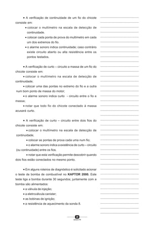 28
SENAI-PR
...............................................
...............................................
...............................................
...............................................
...............................................
...............................................
...............................................
...............................................
...............................................
...............................................
...............................................
...............................................
...............................................
...............................................
...............................................
...............................................
...............................................
...............................................
...............................................
...............................................
...............................................
...............................................
...............................................
...............................................
...............................................
...............................................
...............................................
...............................................
...............................................
...............................................
...............................................
...............................................
...............................................
...............................................
...............................................
...............................................
...............................................
...............................................
...............................................
...............................................
...............................................
• A verificação de continuidade de um fio do chicote
consiste em:
• colocar o multímetro na escala de detecção de
continuidade.
• colocar cada ponta de prova do multímetro em cada
um dos extremos do fio.
• o alarme sonoro indica continuidade; caso contrário
existe circuito aberto ou alta resistência entre os
pontos testados.
• A verificação de curto – circuito a massa de um fio do
chicote consiste em:
• colocar o multímetro na escala de detecção de
continuidade;
• colocar uma das pontas no extremo do fio e a outra
num bom ponto de massa do motor;
• o alarme sonoro indica curto - circuito entre o fio e
massa;
• notar que todo fio do chicote conectado à massa
acusará curto.
• A verificação de curto – circuito entre dois fios do
chicote consiste em:
• colocar o multímetro na escala de detecção de
continuidade;
• colocar as pontas de prova cada uma num fio;
• o alarme sonoro indica a existência de curto – circuito
(ou continuidade) entre os fios.
• notar que esta verificação permite descobrir quando
dois fios estão conectados no mesmo ponto.
• Em alguns roteiros de diagnóstico é solicitado acionar
o teste de bomba de combustível no KAPTOR 2000. Este
teste liga a bomba durante 30 segundos; juntamente com a
bomba são alimentados:
• a válvula de injeção;
• a eletroválvula canister;
• as bobinas de ignição;
• a resistência de aquecimento da sonda 8.
 