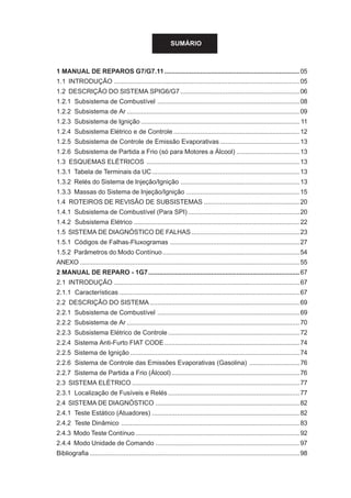 SUMÁRIO
1 MANUAL DE REPAROS G7/G7.11...........................................................................05
1.1 INTRODUÇÃO .......................................................................................................05
1.2 DESCRIÇÃO DO SISTEMA SPIG6/G7 ..................................................................06
1.2.1 Subsistema de Combustível ...............................................................................08
1.2.2 Subsistema de Ar ................................................................................................09
1.2.3 Subsistema de Ignição ........................................................................................ 11
1.2.4 Subsistema Elétrico e de Controle ......................................................................12
1.2.5 Subsistema de Controle de Emissão Evaporativas ............................................13
1.2.6 Subsistema de Partida a Frio (só para Motores a Álcool) ...................................13
1.3 ESQUEMAS ELÉTRICOS .....................................................................................13
1.3.1 Tabela de Terminais da UC..................................................................................13
1.3.2 Relés do Sistema de Injeção/Ignição ..................................................................13
1.3.3 Massas do Sistema de Injeção/Ignição ...............................................................15
1.4 ROTEIROS DE REVISÃO DE SUBSISTEMAS .....................................................20
1.4.1 Subsistema de Combustível (Para SPI)..............................................................20
1.4.2 Subsistema Elétrico ............................................................................................22
1.5 SISTEMA DE DIAGNÓSTICO DE FALHAS............................................................23
1.5.1 Códigos de Falhas-Fluxogramas ........................................................................27
1.5.2 Parâmetros do Modo Contínuo............................................................................54
ANEXO ..........................................................................................................................55
2 MANUAL DE REPARO - 1G7....................................................................................67
2.1 INTRODUÇÃO .......................................................................................................67
2.1.1 Características ....................................................................................................67
2.2 DESCRIÇÃO DO SISTEMA ...................................................................................69
2.2.1 Subsistema de Combustível ...............................................................................69
2.2.2 Subsistema de Ar ................................................................................................70
2.2.3 Subsistema Elétrico de Controle .........................................................................72
2.2.4 Sistema Anti-Furto FIAT CODE...........................................................................74
2.2.5 Sistema de Ignição ..............................................................................................74
2.2.6 Sistema de Controle das Emissões Evaporativas (Gasolina) ............................76
2.2.7 Sistema de Partida a Frio (Álcool) .......................................................................76
2.3 SISTEMA ELÉTRICO .............................................................................................77
2.3.1 Localização de Fusíveis e Relés .........................................................................77
2.4 SISTEMA DE DIAGNÓSTICO ................................................................................82
2.4.1 Teste Estático (Atuadores) ..................................................................................82
2.4.2 Teste Dinâmico ...................................................................................................83
2.4.3 Modo Teste Contínuo ...........................................................................................92
2.4.4 Modo Unidade de Comando ................................................................................97
Bibliografia .....................................................................................................................98
 