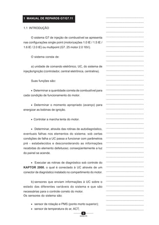 5
SENAI-PR
...............................................
...............................................
...............................................
...............................................
...............................................
...............................................
...............................................
...............................................
...............................................
...............................................
...............................................
...............................................
...............................................
...............................................
...............................................
...............................................
...............................................
...............................................
...............................................
...............................................
...............................................
...............................................
...............................................
...............................................
...............................................
...............................................
...............................................
...............................................
...............................................
...............................................
...............................................
...............................................
...............................................
...............................................
...............................................
...............................................
...............................................
...............................................
...............................................
...............................................
...............................................
1 MANUAL DE REPAROS G7/G7.11
1.1 INTRODUÇÃO
O sistema G7 de injeção de combustível se apresenta
nas configurações single point (motorizações 1.0 IE / 1.5 IE /
1.6 IE / 2.0 IE) ou multipoint (G7. 25 motor 2.0 16V).
O sistema consta de:
a) unidade de comando eletrônico, UC, do sistema de
injeção/ignição (controlador, central eletrônica, centralina).
Suas funções são:
• Determinar a quantidade correta de combustível para
cada condição de funcionamento do motor.
• Determinar o momento apropriado (avanço) para
energizar as bobinas de ignição.
• Controlar a marcha lenta do motor.
• Determinar, através das rotinas de autodiagnóstico,
eventuais falhas nos elementos do sistema; sob certas
condições de falha a UC passa a funcionar com parâmetros
pré - estabelecidos e desconsiderando as informações
recebidas do elemento defeituoso; conseqüentemente a luz
do painel se acende.
• Executar as rotinas de diagnóstico sob controle do
KAPTOR 2000, o qual é conectado à UC através de um
conector de diagnóstico instalado no compartimento do motor.
b) sensores que enviam informações à UC sobre o
estado das diferentes variáveis do sistema e que são
necessárias para o controle correto do motor.
Os sensores do sistema são:
• sensor de rotação e PMS (ponto morto superior);
• sensor de temperatura do ar, ACT;
 