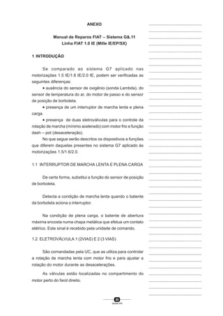 55
SENAI-PR
...............................................
...............................................
...............................................
...............................................
...............................................
...............................................
...............................................
...............................................
...............................................
...............................................
...............................................
...............................................
...............................................
...............................................
...............................................
...............................................
...............................................
...............................................
...............................................
...............................................
...............................................
...............................................
...............................................
...............................................
...............................................
...............................................
...............................................
...............................................
...............................................
...............................................
...............................................
...............................................
...............................................
...............................................
...............................................
...............................................
...............................................
...............................................
...............................................
...............................................
...............................................
ANEXO
Manual de Reparos FIAT – Sistema G&.11
Linha FIAT 1.0 IE (Mille IE/EP/SX)
1 INTRODUÇÃO
Se comparado ao sistema G7 aplicado nas
motorizações 1.5 IE/1.6 IE/2.0 IE, podem ser verificadas as
seguintes diferenças:
• ausência do sensor de oxigênio (sonda Lambda), do
sensor de temperatura do ar, do motor de passo e do sensor
de posição de borboleta.
• presença de um interruptor de marcha lenta e plena
carga.
• presença de duas eletroválvulas para o controle da
rotação de marcha (mínimo acelerado) com motor frio e função
dash – pot (desaceleração).
No que segue serão descritos os dispositivos e funções
que diferem daquelas presentes no sistema G7 aplicado às
motorizações 1.5/1.6/2.0.
1.1 INTERRUPTOR DE MARCHA LENTA E PLENA CARGA
De certa forma, substitui a função do sensor de posição
de borboleta.
Detecta a condição de marcha lenta quando o batente
da borboleta aciona o interruptor.
Na condição de plena carga, o batente de abertura
máxima encosta numa chapa metálica que efetua um contato
elétrico. Este sinal é recebido pela unidade de comando.
1.2 ELETROVÁLVULA 1 (2VIAS) E 2 (3 VIAS)
São comandadas pela UC, que as utiliza para controlar
a rotação de marcha lenta com motor frio e para ajustar a
rotação do motor durante as desacelerações.
As válvulas estão localizadas no compartimento do
motor perto do farol direito.
 
