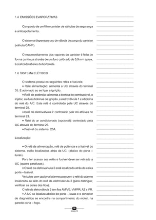 58
SENAI-PR
...............................................
...............................................
...............................................
...............................................
...............................................
...............................................
...............................................
...............................................
...............................................
...............................................
...............................................
...............................................
...............................................
...............................................
...............................................
...............................................
...............................................
...............................................
...............................................
...............................................
...............................................
...............................................
...............................................
...............................................
...............................................
...............................................
...............................................
...............................................
...............................................
...............................................
...............................................
...............................................
...............................................
...............................................
...............................................
...............................................
...............................................
...............................................
...............................................
...............................................
...............................................
1.4 EMISSÕES EVAPORATIVAS
Composto de um filtro canister de válvulas de segurança
e anticapotamento.
O sistema dispensa o uso de válvula de purga do canister
(válvula CANP).
O reaproveitamento dos vapores do canister é feito de
forma contínua através de um furo calibrado de 0,9 mm aprox.
Localizado abaixo da borboleta.
1.6 SISTEMA ELÉTRICO
O sistema possui os seguintes relés e fusíveis:
• Relé alimentação: alimenta a UC através do teminal
35. É acionado ao se ligar a ignição.
• Relé de potência: alimenta a bomba de combustível, o
injetor, as duas bobinas de ignição, a eletroválvula 1 e a bobina
do relé do A/C. Este relé é controlado pela UC através do
terminal 25.
• Relé da eletroválvula 2: controlado pela UC através do
terminal 23.
• Relé do ar condicionado (opcional): controlado pela
UC através do terminal 26.
• Fusível do sistema: 20A.
Localização:
• O relé de alimentação, relé de potência e o fusível do
sistema, estão localizados atrás da UC, (abaixo do porta –
luvas).
Para ter acesso aos relés e fusível deve ser retirada a
UC (quatro parafusos).
• O relé da eletroválvula 2 está localizado atrás da caixa
porta – fusível.
Veículos com opcional alarme possuem o relé do alarme
localizado ao lado do relé da eletroválvula 2 (para distinguir,
verificar as cores dos fios).
O relé da eletroválvula 2 tem fios AM/VE; VM/PR; AZ e VM.
• A UC se localiza abaixo do porta – luvas e o conector
de diagnóstico se encontra no compartimento do motor, na
parede corta – fogo.
 