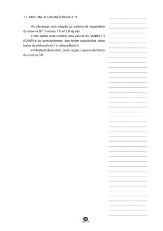59
SENAI-PR
...............................................
...............................................
...............................................
...............................................
...............................................
...............................................
...............................................
...............................................
...............................................
...............................................
...............................................
...............................................
...............................................
...............................................
...............................................
...............................................
...............................................
...............................................
...............................................
...............................................
...............................................
...............................................
...............................................
...............................................
...............................................
...............................................
...............................................
...............................................
...............................................
...............................................
...............................................
...............................................
...............................................
...............................................
...............................................
...............................................
...............................................
...............................................
...............................................
...............................................
...............................................
1.7 SISTEMA DE DIAGNÓSTICO G7.11
As diferenças com relação ao sistema de diagnóstico
do sistema G7 (motores 1.5 ie/ 2.0 ie) são:
• Não existe teste estático para válvula do CANISTER
(CANP) e do consumômetro, eles foram substituídos pelos
testes da eletroválvula 1 e eletroválvula 2.
• O teste dinâmico tem, como opção, o ajuste eletrônico
do nível de CO.
 
