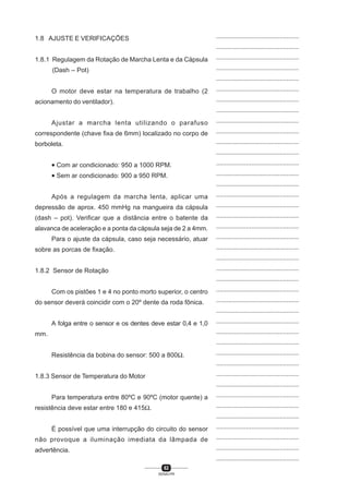 62
SENAI-PR
...............................................
...............................................
...............................................
...............................................
...............................................
...............................................
...............................................
...............................................
...............................................
...............................................
...............................................
...............................................
...............................................
...............................................
...............................................
...............................................
...............................................
...............................................
...............................................
...............................................
...............................................
...............................................
...............................................
...............................................
...............................................
...............................................
...............................................
...............................................
...............................................
...............................................
...............................................
...............................................
...............................................
...............................................
...............................................
...............................................
...............................................
...............................................
...............................................
...............................................
...............................................
1.8 AJUSTE E VERIFICAÇÕES
1.8.1 Regulagem da Rotação de Marcha Lenta e da Cápsula
(Dash – Pot)
O motor deve estar na temperatura de trabalho (2
acionamento do ventilador).
Ajustar a marcha lenta utilizando o parafuso
correspondente (chave fixa de 6mm) localizado no corpo de
borboleta.
• Com ar condicionado: 950 a 1000 RPM.
• Sem ar condicionado: 900 a 950 RPM.
Após a regulagem da marcha lenta, aplicar uma
depressão de aprox. 450 mmHg na mangueira da cápsula
(dash – pot). Verificar que a distância entre o batente da
alavanca de aceleração e a ponta da cápsula seja de 2 a 4mm.
Para o ajuste da cápsula, caso seja necessário, atuar
sobre as porcas de fixação.
1.8.2 Sensor de Rotação
Com os pistões 1 e 4 no ponto morto superior, o centro
do sensor deverá coincidir com o 20º dente da roda fônica.
A folga entre o sensor e os dentes deve estar 0,4 e 1,0
mm.
Resistência da bobina do sensor: 500 a 800Ω.
1.8.3 Sensor de Temperatura do Motor
Para temperatura entre 80ºC e 90ºC (motor quente) a
resistência deve estar entre 180 e 415Ω.
É possível que uma interrupção do circuito do sensor
não provoque a iluminação imediata da lâmpada de
advertência.
 