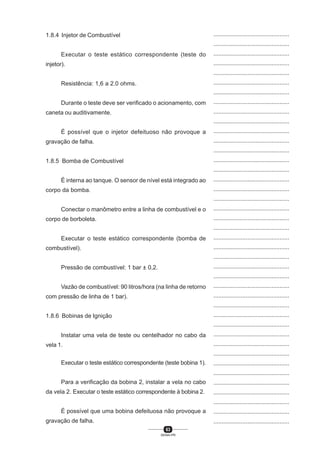 63
SENAI-PR
...............................................
...............................................
...............................................
...............................................
...............................................
...............................................
...............................................
...............................................
...............................................
...............................................
...............................................
...............................................
...............................................
...............................................
...............................................
...............................................
...............................................
...............................................
...............................................
...............................................
...............................................
...............................................
...............................................
...............................................
...............................................
...............................................
...............................................
...............................................
...............................................
...............................................
...............................................
...............................................
...............................................
...............................................
...............................................
...............................................
...............................................
...............................................
...............................................
...............................................
...............................................
1.8.4 Injetor de Combustível
Executar o teste estático correspondente (teste do
injetor).
Resistência: 1,6 a 2.0 ohms.
Durante o teste deve ser verificado o acionamento, com
caneta ou auditivamente.
É possível que o injetor defeituoso não provoque a
gravação de falha.
1.8.5 Bomba de Combustível
É interna ao tanque. O sensor de nível está integrado ao
corpo da bomba.
Conectar o manômetro entre a linha de combustível e o
corpo de borboleta.
Executar o teste estático correspondente (bomba de
combustível).
Pressão de combustível: 1 bar ± 0,2.
Vazão de combustível: 90 litros/hora (na linha de retorno
com pressão de linha de 1 bar).
1.8.6 Bobinas de Ignição
Instalar uma vela de teste ou centelhador no cabo da
vela 1.
Executar o teste estático correspondente (teste bobina 1).
Para a verificação da bobina 2, instalar a vela no cabo
da vela 2. Executar o teste estático correspondente à bobina 2.
É possível que uma bobina defeituosa não provoque a
gravação de falha.
 