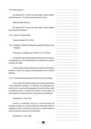 64
SENAI-PR
...............................................
...............................................
...............................................
...............................................
...............................................
...............................................
...............................................
...............................................
...............................................
...............................................
...............................................
...............................................
...............................................
...............................................
...............................................
...............................................
...............................................
...............................................
...............................................
...............................................
...............................................
...............................................
...............................................
...............................................
...............................................
...............................................
...............................................
...............................................
...............................................
...............................................
...............................................
...............................................
...............................................
...............................................
...............................................
...............................................
...............................................
...............................................
...............................................
...............................................
...............................................
1.8.7 Eletroválvula 1
No sistema G7.11 deve ser executado o teste estático
da Eletroválvula 1. A válvula será acionada 5 vezes.
Relé da eletroválvula 2.
No sistema G7.11 deve ser executado o teste estático
do relé da eletroválvula 2.
1.8.8 Sensor de Detonação
Torque de aperto 20 ± 5 Nm.
1.8.9 Fasagem do Motor de Reposicionamento do Sensor de
Rotação
Posicionar os pistões dos cilindros 1 e 4 no P.M.S.
A roda fônica deve estar posicionada com suas 2 marcas,
coincidentes com as correspondentes, existentes na capa de
proteção do motor.
O sensor deve estar posicionado na frente do 20º dente,
contado a partir do espaço correspondente aos 2 dentes
faltantes.
1.8.10 Verificação do Interruptor de Mínima e Plena Carga
Com a ponta da haste da cápsula de marcha lenta (dash
– pot) totalmente retraída, e a alavanca de aceleração em
contato com o parafuso de regulagem da marcha lenta, medir
a resistência entre o terminal do conector do interruptor e a
extremidade da mola de retorno da alavanca do acelerador.
Resistência: 1 ohm máx.
Acionar o acelerador até que a mola de torção da
alavanca encoste no contato metálico do interruptor. Medir a
resistência entre o terminal do conector e a extremidade da
mola de torção da alavanca do acelerador.
Resistência: 1 ohm máx.
 