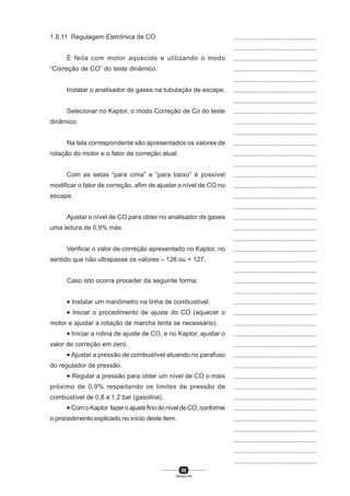 65
SENAI-PR
...............................................
...............................................
...............................................
...............................................
...............................................
...............................................
...............................................
...............................................
...............................................
...............................................
...............................................
...............................................
...............................................
...............................................
...............................................
...............................................
...............................................
...............................................
...............................................
...............................................
...............................................
...............................................
...............................................
...............................................
...............................................
...............................................
...............................................
...............................................
...............................................
...............................................
...............................................
...............................................
...............................................
...............................................
...............................................
...............................................
...............................................
...............................................
...............................................
...............................................
...............................................
1.8.11 Regulagem Eletrônica de CO
É feita com motor aquecido e utilizando o modo
“Correção de CO” do teste dinâmico.
Instalar o analisador de gases na tubulação de escape.
Selecionar no Kaptor, o modo Correção de Co do teste
dinâmico.
Na tela correspondente são apresentados os valores de
rotação do motor e o fator de correção atual.
Com as setas “para cima” e “para baixo” é possível
modificar o fator de correção, afim de ajustar o nível de CO no
escape.
Ajustar o nível de CO para obter no analisador de gases
uma leitura de 0,9% máx.
Verificar o valor de correção apresentado no Kaptor, no
sentido que não ultrapasse os valores – 126 ou + 127.
Caso isto ocorra proceder da seguinte forma:
• Instalar um manômetro na linha de combustível.
• Iniciar o procedimento de ajuste do CO (aquecer o
motor e ajustar a rotação de marcha lenta se necessário).
• Iniciar a rotina de ajuste de CO, e no Kaptor, ajustar o
valor de correção em zero.
• Ajustar a pressão de combustível atuando no parafuso
do regulador de pressão.
• Regular a pressão para obter um nível de CO o mais
próximo de 0,9% respeitando os limites de pressão de
combustível de 0,8 a 1,2 bar (gasolina).
• Com o Kaptor fazer o ajuste fino do nível de CO, conforme
o procedimento explicado no início deste item.
 