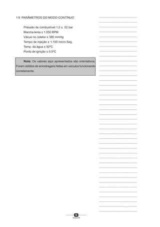 66
SENAI-PR
...............................................
...............................................
...............................................
...............................................
...............................................
...............................................
...............................................
...............................................
...............................................
...............................................
...............................................
...............................................
...............................................
...............................................
...............................................
...............................................
...............................................
...............................................
...............................................
...............................................
...............................................
...............................................
...............................................
...............................................
...............................................
...............................................
...............................................
...............................................
...............................................
...............................................
...............................................
...............................................
...............................................
...............................................
...............................................
...............................................
...............................................
...............................................
...............................................
...............................................
...............................................
1.9 PARÂMETROS DO MODO CONTÍNUO
Pressão de combustível 1,0 ± 02 bar
Marcha lenta ± 1.050 RPM
Vácuo no coletor ± 380 mmHg
Tempo de injeção ± 1.100 micro Seg.
Temp. da água ± 92ºC
Ponto de ignição ± 0,5ºC
Nota: Os valores aqui apresentados são orientativos.
Foram obtidos de amostragens feitas em veículos funcionando
corretamente.
 