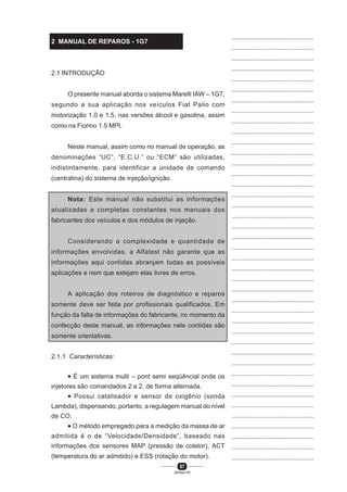 67
SENAI-PR
...............................................
...............................................
...............................................
...............................................
...............................................
...............................................
...............................................
...............................................
...............................................
...............................................
...............................................
...............................................
...............................................
...............................................
...............................................
...............................................
...............................................
...............................................
...............................................
...............................................
...............................................
...............................................
...............................................
...............................................
...............................................
...............................................
...............................................
...............................................
...............................................
...............................................
...............................................
...............................................
...............................................
...............................................
...............................................
...............................................
...............................................
...............................................
...............................................
...............................................
...............................................
2 MANUAL DE REPAROS - 1G7
2.1 INTRODUÇÃO
O presente manual aborda o sistema Marelli IAW – 1G7,
segundo a sua aplicação nos veículos Fiat Palio com
motorização 1.0 e 1.5, nas versões álcool e gasolina, assim
como na Fiorino 1.5 MPI.
Neste manual, assim como no manual de operação, as
denominações “UC”, “E.C.U.” ou “ECM” são utilizadas,
indistintamente, para identificar a unidade de comando
(centralina) do sistema de injeção/ignição.
Nota: Este manual não substitui as informações
atualizadas e completas constantes nos manuais dos
fabricantes dos veículos e dos módulos de injeção.
Considerando a complexidade e quantidade de
informações envolvidas, a Alfatest não garante que as
informações aqui contidas abranjam todas as possíveis
aplicações e nem que estejam elas livres de erros.
A aplicação dos roteiros de diagnóstico e reparos
somente deve ser feita por profissionais qualificados. Em
função da falta de informações do fabricante, no momento da
confecção deste manual, as informações nele contidas são
somente orientativas.
2.1.1 Características:
• É um sistema multi – pont semi seqüêncial onde os
injetores são comandados 2 a 2, de forma alternada.
• Possui catalisador e sensor de oxigênio (sonda
Lambda), dispensando, portanto, a regulagem manual do nível
de CO.
• O método empregado para a medição da massa de ar
admitida é o de “Velocidade/Densidade”, baseado nas
informações dos sensores MAP (pressão de coletor), ACT
(temperatura do ar admitido) e ESS (rotação do motor).
 