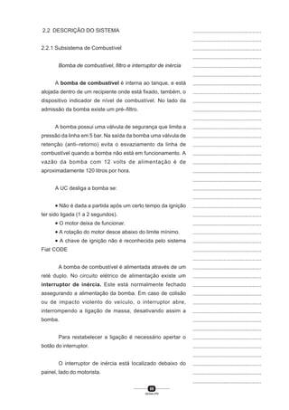 69
SENAI-PR
...............................................
...............................................
...............................................
...............................................
...............................................
...............................................
...............................................
...............................................
...............................................
...............................................
...............................................
...............................................
...............................................
...............................................
...............................................
...............................................
...............................................
...............................................
...............................................
...............................................
...............................................
...............................................
...............................................
...............................................
...............................................
...............................................
...............................................
...............................................
...............................................
...............................................
...............................................
...............................................
...............................................
...............................................
...............................................
...............................................
...............................................
...............................................
...............................................
...............................................
...............................................
2.2 DESCRIÇÃO DO SISTEMA
2.2.1 Subsistema de Combustível
Bomba de combustível, filtro e interruptor de inércia
A bomba de combustível é interna ao tanque, e está
alojada dentro de um recipiente onde está fixado, também, o
dispositivo indicador de nível de combustível. No lado da
admissão da bomba existe um pré–filtro.
A bomba possui uma válvula de segurança que limita a
pressão da linha em 5 bar. Na saída da bomba uma válvula de
retenção (anti–retorno) evita o esvaziamento da linha de
combustível quando a bomba não está em funcionamento. A
vazão da bomba com 12 volts de alimentação é de
aproximadamente 120 litros por hora.
A UC desliga a bomba se:
• Não é dada a partida após um certo tempo da ignição
ter sido ligada (1 a 2 segundos).
• O motor deixa de funcionar.
• A rotação do motor desce abaixo do limite mínimo.
• A chave de ignição não é reconhecida pelo sistema
Fiat CODE
A bomba de combustível é alimentada através de um
relé duplo. No circuito elétrico de alimentação existe um
interruptor de inércia. Este está normalmente fechado
assegurando a alimentação da bomba. Em caso de colisão
ou de impacto violento do veículo, o interruptor abre,
interrompendo a ligação de massa, desativando assim a
bomba.
Para restabelecer a ligação é necessário apertar o
botão do interruptor.
O interruptor de inércia está localizado debaixo do
painel, lado do motorista.
 
