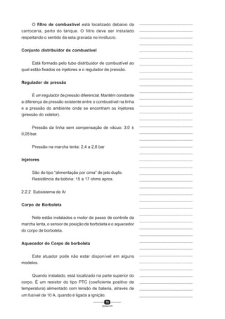 70
SENAI-PR
...............................................
...............................................
...............................................
...............................................
...............................................
...............................................
...............................................
...............................................
...............................................
...............................................
...............................................
...............................................
...............................................
...............................................
...............................................
...............................................
...............................................
...............................................
...............................................
...............................................
...............................................
...............................................
...............................................
...............................................
...............................................
...............................................
...............................................
...............................................
...............................................
...............................................
...............................................
...............................................
...............................................
...............................................
...............................................
...............................................
...............................................
...............................................
...............................................
...............................................
...............................................
O filtro de combustível está localizado debaixo da
carroceria, perto do tanque. O filtro deve ser instalado
respeitando o sentido da seta gravada no invólucro.
Conjunto distribuidor de combustível
Está formado pelo tubo distribuidor de combustível ao
qual estão fixados os injetores e o regulador de pressão.
Regulador de pressão
É um regulador de pressão diferencial. Mantém constante
a diferença de pressão existente entre o combustível na linha
e a pressão do ambiente onde se encontram os injetores
(pressão do coletor).
Pressão da linha sem compensação de vácuo: 3,0 ±
0,05 bar.
Pressão na marcha lenta: 2,4 a 2,6 bar
Injetores
São do tipo “alimentação por cima” de jato duplo.
Resistência da bobina: 15 a 17 ohms aprox.
2.2.2 Subsistema de Ar
Corpo de Borboleta
Nele estão instalados o motor de passo de controle da
marcha lenta, o sensor de posição de borboleta e o aquecedor
do corpo de borboleta.
Aquecedor do Corpo de borboleta
Este atuador pode não estar disponível em alguns
modelos.
Quando instalado, está localizado na parte superior do
corpo. É um resistor do tipo PTC (coeficiente positivo de
temperatura) alimentado com tensão de bateria, através de
um fusível de 10 A, quando é ligada a ignição.
 