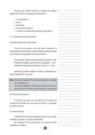 8
SENAI-PR
...............................................
...............................................
...............................................
...............................................
...............................................
...............................................
...............................................
...............................................
...............................................
...............................................
...............................................
...............................................
...............................................
...............................................
...............................................
...............................................
...............................................
...............................................
...............................................
...............................................
...............................................
...............................................
...............................................
...............................................
...............................................
...............................................
...............................................
...............................................
...............................................
...............................................
...............................................
...............................................
...............................................
...............................................
...............................................
...............................................
...............................................
...............................................
...............................................
...............................................
...............................................
Para fins de análise dividimos o sistema de injeção/
ignição SPI G6/G7 nos seguintes subsistemas:
• de combustível;
• de ar;
• de ignição;
• de controle e elétrico;
• auxiliar de controle de emissões evaporativas.
1.2.1 Subsistema de Combustível
a) Bomba Elétrica de Combustível
É do tipo de roletes, com pré–filtro, instalada no
reservatório de combustível. A alimentação é controlada pela
UC através da energização do relé de potência.
Sua pressão máxima (de segurança) é de aprox. 5 bar.
Pressão de trabalho para motores a gasolina = 1 bar.
Pressão de trabalho para motores a álcool = 1,5 bar.
Quando a ignição é ligada a bomba é energizada por
aproximadamente 1 segundo.
Nota: No caso do sistema G7 ser do tipo multipoint, a pressão
de combustível é:
com motor desligado e linha pressurizada: 3.0 bar aprox.
com motor funcionando na marcha lenta: 2.5 bar aprox.
b) Filtro de Combustível
É do tipo de papel com sentido de circulação de
combustível indicado por uma seta no invólucro. Localizado
no cofre do motor.
c) Válvula Injetora
O sistema SPI é do tipo monoinjetor com um único injetor
instalado na tampa do corpo de borboleta.
No sistema G7.25 (multipoint), os injetores estão
instalados no coletor.
 