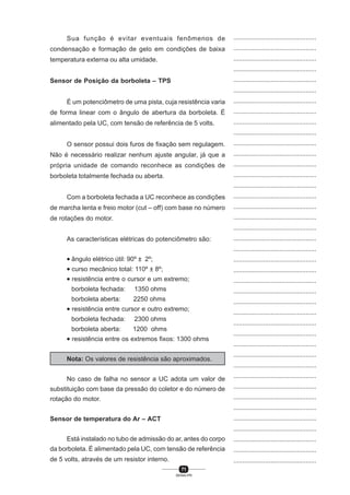 71
SENAI-PR
...............................................
...............................................
...............................................
...............................................
...............................................
...............................................
...............................................
...............................................
...............................................
...............................................
...............................................
...............................................
...............................................
...............................................
...............................................
...............................................
...............................................
...............................................
...............................................
...............................................
...............................................
...............................................
...............................................
...............................................
...............................................
...............................................
...............................................
...............................................
...............................................
...............................................
...............................................
...............................................
...............................................
...............................................
...............................................
...............................................
...............................................
...............................................
...............................................
...............................................
...............................................
Sua função é evitar eventuais fenômenos de
condensação e formação de gelo em condições de baixa
temperatura externa ou alta umidade.
Sensor de Posição da borboleta – TPS
É um potenciômetro de uma pista, cuja resistência varia
de forma linear com o ângulo de abertura da borboleta. É
alimentado pela UC, com tensão de referência de 5 volts.
O sensor possui dois furos de fixação sem regulagem.
Não é necessário realizar nenhum ajuste angular, já que a
própria unidade de comando reconhece as condições de
borboleta totalmente fechada ou aberta.
Com a borboleta fechada a UC reconhece as condições
de marcha lenta e freio motor (cut – off) com base no número
de rotações do motor.
As características elétricas do potenciômetro são:
• ângulo elétrico útil: 90º ± 2º;
• curso mecânico total: 110º ± 8º;
• resistência entre o cursor e um extremo;
borboleta fechada: 1350 ohms
borboleta aberta: 2250 ohms
• resistência entre cursor e outro extremo;
borboleta fechada: 2300 ohms
borboleta aberta: 1200 ohms
• resistência entre os extremos fixos: 1300 ohms
Nota: Os valores de resistência são aproximados.
No caso de falha no sensor a UC adota um valor de
substituição com base da pressão do coletor e do número de
rotação do motor.
Sensor de temperatura do Ar – ACT
Está instalado no tubo de admissão do ar, antes do corpo
da borboleta. É alimentado pela UC, com tensão de referência
de 5 volts, através de um resistor interno.
 