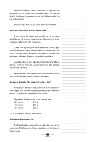72
SENAI-PR
...............................................
...............................................
...............................................
...............................................
...............................................
...............................................
...............................................
...............................................
...............................................
...............................................
...............................................
...............................................
...............................................
...............................................
...............................................
...............................................
...............................................
...............................................
...............................................
...............................................
...............................................
...............................................
...............................................
...............................................
...............................................
...............................................
...............................................
...............................................
...............................................
...............................................
...............................................
...............................................
...............................................
...............................................
...............................................
...............................................
...............................................
...............................................
...............................................
...............................................
...............................................
Quando é detectado falha no sensor a UC assume uma
temperatura do ar igual à temperatura do motor. Em caso de
defeito simultâneo dos dois sensores, é adotado um valor fixo
pré–estabelecido.
Resistência a 40ºC: 1200 ohms aproximadamente.
Motor de Controle da Marcha Lenta – IAC
É um motor de passo que transforma os impulsos
recebidos da UC em um movimento de deslocamento linear
de aproximadamente 0,04 mm/passo.
Ainda com a passagem de ar totalmente fechada pela
haste do motor de passo, existe uma vazão de ar mínima, de
valor constante devida a abertura mínima da borboleta. Esta
regulagem é feita na fábrica, e garantida por um lacre.
A vazão máxima, com a borboleta fechada, é função da
retração máxima da haste (aproximadamente 200 passos,
equivalente a 8 mm.)
Quando é detectada alguma falha no controle da marcha
lenta, a UC desativa o funcionamento do atuador.
Sensor de Pressão Absoluta do Coletor – MAP
Está alojado dentro do compartimento do motor (parede
corta–fogo). É do tipo analógico (piezoresistivo) e é alimentado
pela UC, com tensão de referência de 5 volts.
Os valores do sinal enviado pelo sensor são:
787 mmHg 4,75 V
475 mmHg 2,50 V
127 mmHg 0,25 V
2.2.3 Subsistema Elétrico de Controle
Unidade de Comando – UC
Está localizada no compartimento do motor, na parede
corta–fogo. Está ligada ao chicote através de um conector de
35 terminais.
 