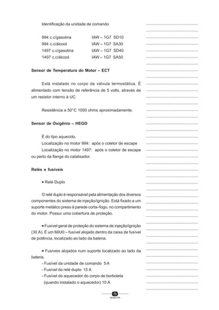 73
SENAI-PR
...............................................
...............................................
...............................................
...............................................
...............................................
...............................................
...............................................
...............................................
...............................................
...............................................
...............................................
...............................................
...............................................
...............................................
...............................................
...............................................
...............................................
...............................................
...............................................
...............................................
...............................................
...............................................
...............................................
...............................................
...............................................
...............................................
...............................................
...............................................
...............................................
...............................................
...............................................
...............................................
...............................................
...............................................
...............................................
...............................................
...............................................
...............................................
...............................................
...............................................
...............................................
Identificação da unidade de comando
994 c.c/gasolina IAW – 1G7 SD10
994 c.c/álcool IAW – 1G7 SA30
1497 c.c/gasolina IAW – 1G7 SD40
1497 c.c/álcool IAW – 1G7 SA50
Sensor de Temperatura do Motor – ECT
Está instalado no corpo da válvula termostática. É
alimentado com tensão de referência de 5 volts, através de
um resistor interno à UC.
Resistência a 50°C 1000 ohms aproximadamente.
Sensor de Oxigênio – HEGO
É do tipo aquecido.
Localização no motor 994: após o coletor de escape
Localização no motor 1497: após o coletor de escape
ou perto da flange do catalisador.
Relés e fusíveis
• Relé Duplo
O relé duplo é responsável pela alimentação dos diversos
componentes do sistema de injeção/ignição. Está fixado a um
suporte metálico preso à parede corta–fogo, no compartimento
do motor. Possui uma cobertura de proteção.
• Fusível geral de proteção do sistema de injeção/ignição
(30 A). É um MAXI – fusível alojado dentro da caixa de fusível
de potência, localizado ao lado da bateria.
• Fusíveis alojados num suporte localizado ao lado da
bateria.
- Fusível da unidade de comando 5 A
- Fusível do relé duplo 15 A
- Fusível do aquecedor do corpo de borboleta
(quando instalado o aquecedor) 10 A
 