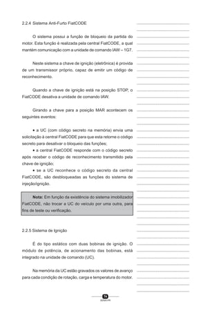 74
SENAI-PR
...............................................
...............................................
...............................................
...............................................
...............................................
...............................................
...............................................
...............................................
...............................................
...............................................
...............................................
...............................................
...............................................
...............................................
...............................................
...............................................
...............................................
...............................................
...............................................
...............................................
...............................................
...............................................
...............................................
...............................................
...............................................
...............................................
...............................................
...............................................
...............................................
...............................................
...............................................
...............................................
...............................................
...............................................
...............................................
...............................................
...............................................
...............................................
...............................................
...............................................
...............................................
2.2.4 Sistema Anti-Furto FiatCODE
O sistema possui a função de bloqueio da partida do
motor. Esta função é realizada pela central FiatCODE, a qual
mantém comunicação com a unidade de comando IAW – 1G7.
Neste sistema a chave de ignição (eletrônica) é provida
de um transmissor próprio, capaz de emitir um código de
reconhecimento.
Quando a chave de ignição está na posição STOP, o
FiatCODE desativa a unidade de comando IAW.
Girando a chave para a posição MAR acontecem os
seguintes eventos:
• a UC (com código secreto na memória) envia uma
solicitação à central FiatCODE para que esta retorne o código
secreto para desativar o bloqueio das funções;
• a central FiatCODE responde com o código secreto
após receber o código de reconhecimento transmitido pela
chave de ignição;
• se a UC reconhece o código secreto da central
FiatCODE, são desbloqueadas as funções do sistema de
injeção/ignição.
Nota: Em função da existência do sistema imobilizador
FiatCODE, não trocar a UC do veículo por uma outra, para
fins de teste ou verificação.
2.2.5 Sistema de Ignição
É do tipo estático com duas bobinas de ignição. O
módulo de potência, de acionamento das bobinas, está
integrado na unidade de comando (UC).
Na memória da UC estão gravados os valores de avanço
para cada condição de rotação, carga e temperatura do motor.
 