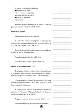 75
SENAI-PR
...............................................
...............................................
...............................................
...............................................
...............................................
...............................................
...............................................
...............................................
...............................................
...............................................
...............................................
...............................................
...............................................
...............................................
...............................................
...............................................
...............................................
...............................................
...............................................
...............................................
...............................................
...............................................
...............................................
...............................................
...............................................
...............................................
...............................................
...............................................
...............................................
...............................................
...............................................
...............................................
...............................................
...............................................
...............................................
...............................................
...............................................
...............................................
...............................................
...............................................
...............................................
O avanço é corrigido em função de:
• temperatura do motor;
• temperatura do ar admitido;
• pressão absoluta do coletor;
• posição da borboleta;
• detonação.
A referência para a determinação do avanço é fornecida
pelo conjunto sensor de rotação/roda fônica.
Bobinas de Ignição
Estão fixadas na tampa do cabeçote.
O positivo das bobinas estão ligados ao relé duplo. Os
negativos das bobinas estão ligados aos terminais 19 (bobina
2; cil, 2 e 3) e 1 (bobina 1; cil. 1 e 4) da UC.
Os terminais de alta tensão possuem a gravação do
número do cilindro correspondente.
Resistência do primário: 0,5 a 0,6 ohms
Resistência do secundário: 6600 a 8100 ohms
Sensor de Rotação e Fase – ESS
É do tipo de relutância variável. Está posicionado frente
à roda fônica (roda dentada) de 58 dentes (60 – 2 dentes)
com um espaço vazio correspondente à falta de 2 dentes.
O sensor está fixado no suporte do tensionador da correia
dentada, e fica de frente à roda fônica. Esta, por sua vez, está
fixada na polia do virabrequím.
A passagem do primeiro dente na frente do sensor
acontece 114º antes do PMS dos cilindros 1 e 4. O sensor
não admite ajuste da posição angular.
Folga entre o sensor e a roda dentada: 0,4 a 1,0 mm.
Resistência da bobina do sensor: 575 a 780 ohms.
 