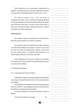 77
SENAI-PR
...............................................
...............................................
...............................................
...............................................
...............................................
...............................................
...............................................
...............................................
...............................................
...............................................
...............................................
...............................................
...............................................
...............................................
...............................................
...............................................
...............................................
...............................................
...............................................
...............................................
...............................................
...............................................
...............................................
...............................................
...............................................
...............................................
...............................................
...............................................
...............................................
...............................................
...............................................
...............................................
...............................................
...............................................
...............................................
...............................................
...............................................
...............................................
...............................................
...............................................
...............................................
Está constituído de um reservatório suplementar de
gasolina, com bobina interna e uma válvula solenóide. A bomba
e a válvula são comandadas pela UC, através de um relé.
Em caso de partida a frio, a UC, com base na
temperatura do motor, aciona a bomba de injeção de gasolina
e a válvula solenóide. A bomba principal do sistema de injeção
não é acionada nesse caso. Uma vez o motor funcionando, a
UC aciona a bomba principal e desativa a bomba e a válvula
do sistema de injeção de gasolina.
Admissão de Ar
Nos motores a álcool a admissão de ar é feita de forma
diferente àquela utilizada nos motores a gasolina.
Nos motores a álcool a admissão de ar é feita utilizando
um sistema termostático que admite ar “quente”, que circula
em torno do coletor de escapamento, quando o motor está
frio. Com motor quente o ar admitido pela tomada de ar é
similar àquela utilizada nos motores a gasolina.
Esta modificação do fluxo de ar é feita por um defletor
comandado pelo vácuo do coletor, controlando este vácuo por
uma válvula termostática.
2.3 SISTEMA ELÉTRICO
2.3.1 Localização de Fusíveis e Relés
• Relé Duplo: fixado a um suporte metálico preso à parede
corta–fogo no compartimento do motor. Possui uma cobertura
de proteção.
• Fusível geral de proteção do sistema de injeção/ignição
(30A). É um MAXI – fusível alojado dentro da caixa de fusíveis
de potência, localizada ao lado da bateria.
• Fusíveis alojados num suporte localizado ao lado da
bateria:
• Fusível da unidade de comando 5 A
 