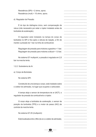 9
SENAI-PR
...............................................
...............................................
...............................................
...............................................
...............................................
...............................................
...............................................
...............................................
...............................................
...............................................
...............................................
...............................................
...............................................
...............................................
...............................................
...............................................
...............................................
...............................................
...............................................
...............................................
...............................................
...............................................
...............................................
...............................................
...............................................
...............................................
...............................................
...............................................
...............................................
...............................................
...............................................
...............................................
...............................................
...............................................
...............................................
...............................................
...............................................
...............................................
...............................................
...............................................
...............................................
Resistência (SPI) = 2 ohms, aprox.
Resistência (mult) = 15 ohms, aprox.
d) Regulador de Pressão
É do tipo de diafragma único, sem compensação de
vácuo (não necessário por estar o injetor instalado antes da
borboleta de aceleração).
O regulador está instalado na tampa do corpo de
borboleta no SPI e fica após a válvula de injeção, a fim de
manter a pressão de 1 bar na linha de combustível.
Regulagem de pressão para motores a gasolina = 1 bar.
Regulagem de pressão para motores a álcool = 1,5 bar.
No sistema G7 multipoint, a pressão é regulada em 2,5
bar na marcha lenta.
1.2.2 Subsistema de Ar
a) Corpo de Borboleta
No sistema SPI:
Constituído de uma tampa e corpo, está instalado sobre
o coletor de admissão, no lugar que ocuparia o carburador.
A tampa aloja o sensor de temperatura de ar (ACT), o
regulador de pressão de combustível e o injetor.
O corpo aloja a borboleta de aceleração, o sensor de
posição da borboleta (TPS) e o motor de passo (IAC) de
controle da marcha lenta.
No sistema G7.25 (multipoint):
Está localizada entre o filtro de ar e o coletor de admissão.
 