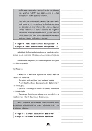 85
SENAI-PR
...............................................
...............................................
...............................................
...............................................
...............................................
...............................................
...............................................
...............................................
...............................................
...............................................
...............................................
...............................................
...............................................
...............................................
...............................................
...............................................
...............................................
...............................................
...............................................
...............................................
...............................................
...............................................
...............................................
...............................................
...............................................
...............................................
...............................................
...............................................
...............................................
...............................................
...............................................
...............................................
...............................................
...............................................
...............................................
...............................................
...............................................
...............................................
...............................................
...............................................
...............................................
As falhas armazenadas na memória são identificadas
pelo prefixo “MEM”, que acompanha o código
apresentado no fim do teste dinâmico.
Uma falha que está gravada na memória, mas que não
está presente no momento do teste dinâmico, pode
ser considerada intermitente. No entanto, algumas
falhas relacionadas com o sensor de oxigênio,
resultantes de anomalias mecânicas, podem demorar
horas ou até dias para se apresentarem novamente,
após ter trocado ou limpado o sensor.
Código 015 – Falha no acionamento dos injetores 1 – 4
Código 016 – Falha no acionamento dos injetores 2 – 3
A Unidade de Comando detectou uma condição curto –
circuito aberto no circuito elétrico de acionamento dos injetores.
O sistema de diagnóstico não detecta injetores entupidos
ou com vazamento.
Verificações:
• Executar o teste dos injetores no modo Teste de
Atuadores do Kaptor,
• Durante o teste verificar, com ponta de provas:
• A correta alimentação dos injetores (fio do terminal 4
do relé duplo).
• Verificar a presença de tensão de bateria no terminal
4 do relé duplo.
• A presença de pulsor de acionamento nos injetores e
nos terminais 18 e 25 da unidade de comando.
Nota: No teste de atuadores pode acontecer de só
apresentar falha quando os quatro injetores estão com
problemas elétricos.
Código 018 – Falha no acionamento da bobina 1
Código 021 – Falha no acionamento da bobina 2
 