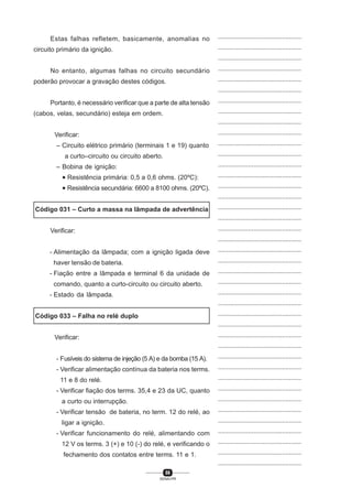 86
SENAI-PR
...............................................
...............................................
...............................................
...............................................
...............................................
...............................................
...............................................
...............................................
...............................................
...............................................
...............................................
...............................................
...............................................
...............................................
...............................................
...............................................
...............................................
...............................................
...............................................
...............................................
...............................................
...............................................
...............................................
...............................................
...............................................
...............................................
...............................................
...............................................
...............................................
...............................................
...............................................
...............................................
...............................................
...............................................
...............................................
...............................................
...............................................
...............................................
...............................................
...............................................
...............................................
Estas falhas refletem, basicamente, anomalias no
circuito primário da ignição.
No entanto, algumas falhas no circuito secundário
poderão provocar a gravação destes códigos.
Portanto, é necessário verificar que a parte de alta tensão
(cabos, velas, secundário) esteja em ordem.
Verificar:
– Circuito elétrico primário (terminais 1 e 19) quanto
a curto–circuito ou circuito aberto.
– Bobina de ignição:
• Resistência primária: 0,5 a 0,6 ohms. (20ºC):
• Resistência secundária: 6600 a 8100 ohms. (20ºC).
Código 031 – Curto a massa na lâmpada de advertência
Verificar:
- Alimentação da lâmpada; com a ignição ligada deve
haver tensão de bateria.
- Fiação entre a lâmpada e terminal 6 da unidade de
comando, quanto a curto-circuito ou circuito aberto.
- Estado da lâmpada.
Código 033 – Falha no relé duplo
Verificar:
- Fusíveis do sistema de injeção (5 A) e da bomba (15 A).
- Verificar alimentação contínua da bateria nos terms.
11 e 8 do relé.
- Verificar fiação dos terms. 35,4 e 23 da UC, quanto
a curto ou interrupção.
- Verificar tensão de bateria, no term. 12 do relé, ao
ligar a ignição.
- Verificar funcionamento do relé, alimentando com
12 V os terms. 3 (+) e 10 (-) do relé, e verificando o
fechamento dos contatos entre terms. 11 e 1.
 