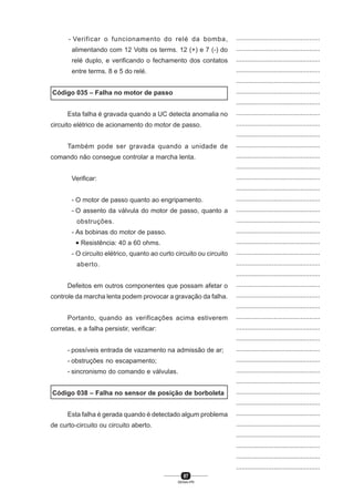 87
SENAI-PR
...............................................
...............................................
...............................................
...............................................
...............................................
...............................................
...............................................
...............................................
...............................................
...............................................
...............................................
...............................................
...............................................
...............................................
...............................................
...............................................
...............................................
...............................................
...............................................
...............................................
...............................................
...............................................
...............................................
...............................................
...............................................
...............................................
...............................................
...............................................
...............................................
...............................................
...............................................
...............................................
...............................................
...............................................
...............................................
...............................................
...............................................
...............................................
...............................................
...............................................
...............................................
- Verificar o funcionamento do relé da bomba,
alimentando com 12 Volts os terms. 12 (+) e 7 (-) do
relé duplo, e verificando o fechamento dos contatos
entre terms. 8 e 5 do relé.
Código 035 – Falha no motor de passo
Esta falha é gravada quando a UC detecta anomalia no
circuito elétrico de acionamento do motor de passo.
Também pode ser gravada quando a unidade de
comando não consegue controlar a marcha lenta.
Verificar:
- O motor de passo quanto ao engripamento.
- O assento da válvula do motor de passo, quanto a
obstruções.
- As bobinas do motor de passo.
• Resistência: 40 a 60 ohms.
- O circuito elétrico, quanto ao curto circuito ou circuito
aberto.
Defeitos em outros componentes que possam afetar o
controle da marcha lenta podem provocar a gravação da falha.
Portanto, quando as verificações acima estiverem
corretas, e a falha persistir, verificar:
- possíveis entrada de vazamento na admissão de ar;
- obstruções no escapamento;
- sincronismo do comando e válvulas.
Código 038 – Falha no sensor de posição de borboleta
Esta falha é gerada quando é detectado algum problema
de curto-circuito ou circuito aberto.
 