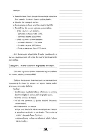 88
SENAI-PR
...............................................
...............................................
...............................................
...............................................
...............................................
...............................................
...............................................
...............................................
...............................................
...............................................
...............................................
...............................................
...............................................
...............................................
...............................................
...............................................
...............................................
...............................................
...............................................
...............................................
...............................................
...............................................
...............................................
...............................................
...............................................
...............................................
...............................................
...............................................
...............................................
...............................................
...............................................
...............................................
...............................................
...............................................
...............................................
...............................................
...............................................
...............................................
...............................................
...............................................
...............................................
Verificar:
• A existência de 5 volts (tensão de referência) no terminal
B do conector do sensor (com a ignição ligada).
• Ligação da massa do sensor.
• Continuidade do fio de sinal (terminal 30 da UC).
• Resistência do sensor (valores aproximados).
• Entre o cursor e um extremo.
• Borboleta fechada: 1350 ohms.
• Borboleta aberta: 2250 ohms.
• Entre o cursor e o outro extremo.
• Borboleta fechada: 2300 ohms.
• Borboleta aberta: 1250 ohms.
• Entre os extremos fixos 1300 ohms.
Abrir lentamente a borboleta. O valor medido entre o
cursor e quaisquer dos extremos, deve variar continuamente;
sem saltos.
Código 042 – Falha no sensor de pressão do coletor
Esta falha é gravada quando é detectada algum problema
no circuito elétrico do sensor MAP.
Defeitos decorrentes de entupimento ou vazamento na
mangueira de vácuo do sensor, em alguns casos podem
provocar a gravação da falha.
Verificar:
• Existência de 5 volts (tensão de referência) no terminal
de alimentação do sensor, com a ignição ligada.
• Correta conexão à massa.
• Fio do sinal (terminal 32) quanto ao curto circuito ou
circuito aberto.
• Funcionamento do sensor:
• Ligar uma bomba de vácuo na mangueira do sensor.
• Visualizar no Kaptor o parâmetro “Depressão de
coletor” do modo Teste Contínuo.
• Aplicar vácuo e verificar os valores da tabela (valores
aproximados).
 