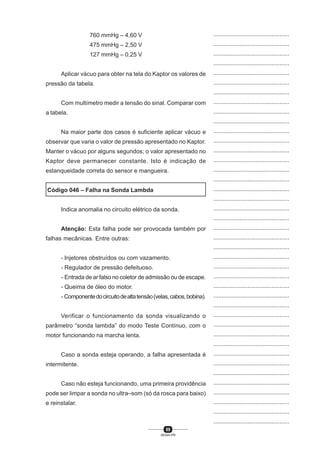 89
SENAI-PR
...............................................
...............................................
...............................................
...............................................
...............................................
...............................................
...............................................
...............................................
...............................................
...............................................
...............................................
...............................................
...............................................
...............................................
...............................................
...............................................
...............................................
...............................................
...............................................
...............................................
...............................................
...............................................
...............................................
...............................................
...............................................
...............................................
...............................................
...............................................
...............................................
...............................................
...............................................
...............................................
...............................................
...............................................
...............................................
...............................................
...............................................
...............................................
...............................................
...............................................
...............................................
760 mmHg – 4,60 V
475 mmHg – 2,50 V
127 mmHg – 0,25 V
Aplicar vácuo para obter na tela do Kaptor os valores de
pressão da tabela.
Com multímetro medir a tensão do sinal. Comparar com
a tabela.
Na maior parte dos casos é suficiente aplicar vácuo e
observar que varia o valor de pressão apresentado no Kaptor.
Manter o vácuo por alguns segundos; o valor apresentado no
Kaptor deve permanecer constante. Isto é indicação de
estanqueidade correta do sensor e mangueira.
Código 046 – Falha na Sonda Lambda
Indica anomalia no circuito elétrico da sonda.
Atenção: Esta falha pode ser provocada também por
falhas mecânicas. Entre outras:
- Injetores obstruídos ou com vazamento.
- Regulador de pressão defeituoso.
- Entrada de ar falso no coletor de admissão ou de escape.
- Queima de óleo do motor.
- Componentedocircuitodealtatensão(velas,cabos,bobina).
Verificar o funcionamento da sonda visualizando o
parâmetro “sonda lambda” do modo Teste Contínuo, com o
motor funcionando na marcha lenta.
Caso a sonda esteja operando, a falha apresentada é
intermitente.
Caso não esteja funcionando, uma primeira providência
pode ser limpar a sonda no ultra–som (só da rosca para baixo)
e reinstalar.
 
