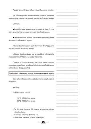 90
SENAI-PR
...............................................
...............................................
...............................................
...............................................
...............................................
...............................................
...............................................
...............................................
...............................................
...............................................
...............................................
...............................................
...............................................
...............................................
...............................................
...............................................
...............................................
...............................................
...............................................
...............................................
...............................................
...............................................
...............................................
...............................................
...............................................
...............................................
...............................................
...............................................
...............................................
...............................................
...............................................
...............................................
...............................................
...............................................
...............................................
...............................................
...............................................
...............................................
...............................................
...............................................
...............................................
Apagar a memória de falhas e fazer funcionar o motor.
Se a falha aparece imediatamente (questão de alguns
segundos ou minutos) prosseguir com as verificações abaixo.
Verificar:
• Resistência de aquecimento da sonda: 4,3 a 4,7 ohms
(com a sonda fria) entre os terminais dos fios brancos.
• Resistência da sonda: 5000 ohms (máximo) entre
terminais dos fios cinza e preto.
• Conexão elétrica com a UC (terminais 29 e 12) quanto
a curto–circuito ou circuito aberto.
• Fiação de alimentação (do terminal 6 do relé duplo) e
massa (terminal 17) do aquecedor da sonda.
Durante o funcionamento do motor, com a sonda
conectada, deve haver tensão de bateria entre os fios brancos
(alimentação do aquecedor).
Código 049 – Falha no sensor de temperatura do motor
Esta falha indica a existência de defeito no circuito elétrico
do sensor.
Verificar:
Resistência do sensor
30ºC 1700 ohms aprox.
50ºC 1000 ohms aprox.
- Fio do sinal (terminal 13) quanto a curto–circuito ou
circuito aberto.
- Conexão à massa (terminal 16).
- Conector e contatos, quanto a oxidação.
 