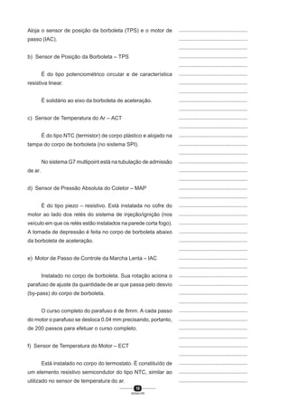 10
SENAI-PR
...............................................
...............................................
...............................................
...............................................
...............................................
...............................................
...............................................
...............................................
...............................................
...............................................
...............................................
...............................................
...............................................
...............................................
...............................................
...............................................
...............................................
...............................................
...............................................
...............................................
...............................................
...............................................
...............................................
...............................................
...............................................
...............................................
...............................................
...............................................
...............................................
...............................................
...............................................
...............................................
...............................................
...............................................
...............................................
...............................................
...............................................
...............................................
...............................................
...............................................
...............................................
Aloja o sensor de posição da borboleta (TPS) e o motor de
passo (IAC).
b) Sensor de Posição da Borboleta – TPS
É do tipo potenciométrico circular e de característica
resistiva linear.
É solidário ao eixo da borboleta de aceleração.
c) Sensor de Temperatura do Ar – ACT
É do tipo NTC (termistor) de corpo plástico e alojado na
tampa do corpo de borboleta (no sistema SPI).
No sistema G7 multipoint está na tubulação de admissão
de ar.
d) Sensor de Pressão Absoluta do Coletor – MAP
É do tipo piezo – resistivo. Está instalada no cofre do
motor ao lado dos relés do sistema de injeção/ignição (nos
veículo em que os relés estão instalados na parede corta fogo).
A tomada de depressão é feita no corpo de borboleta abaixo
da borboleta de aceleração.
e) Motor de Passo de Controle da Marcha Lenta – IAC
Instalado no corpo de borboleta. Sua rotação aciona o
parafuso de ajuste da quantidade de ar que passa pelo desvio
(by-pass) do corpo de borboleta.
O curso completo do parafuso é de 8mm. A cada passo
do motor o parafuso se desloca 0.04 mm precisando, portanto,
de 200 passos para efetuar o curso completo.
f) Sensor de Temperatura do Motor – ECT
Está instalado no corpo do termostato. É constituído de
um elemento resistivo semicondutor do tipo NTC, similar ao
utilizado no sensor de temperatura do ar.
 